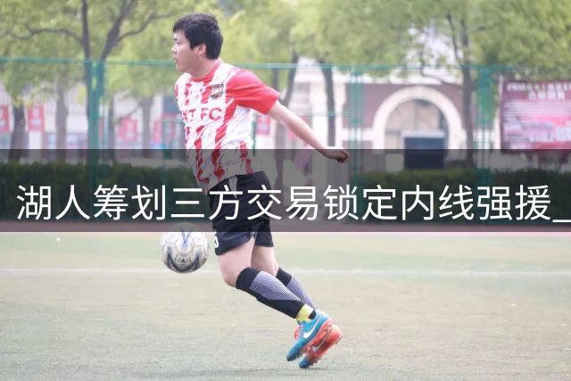 湖人筹划三方交易锁定内线强援 独行侠智囊团谋求重建筹码